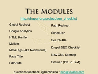 The Moduleshttp://drupal.org/project/seo_checklistGlobal RedirectGoogle AnalyticsHTML PurifierMollomMetaTags (aka Nodewords)Page TitlePathAutoPath RedirectSchedulerSearch 404Drupal SEO ChecklistNew XML Sitemap Sitemap (Pla  in Text)questions/feedback: @benfinklea / ben@volacci.com