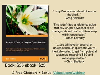 “...any Drupal shop should have on the shelf...” -Greg Holsclaw“This is definitely a reference guide that any Drupal developer or site manager should read and then keep within close reach.”--Lance Loveday“...you will have an arsenal of answers to tough questions you're inevitably going to get from potential customers regarding SEO and managing content.”--Chris ShattuckBook: $35 ebook: $252 Free Chapters + Bonus: Volacci.com/webinar
