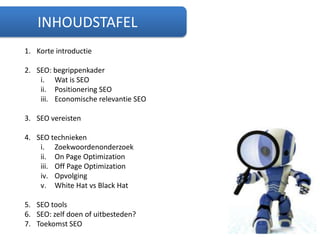 INHOUDSTAFELKorte introductieSEO: begrippenkaderWat is SEOPositionering SEOEconomische relevantie SEOSEO vereistenSEO techniekenZoekwoordenonderzoekOn Page OptimizationOff Page OptimizationOpvolgingWhite Hat vs Black HatSEO toolsSEO: zelf doen of uitbesteden?Toekomst SEO