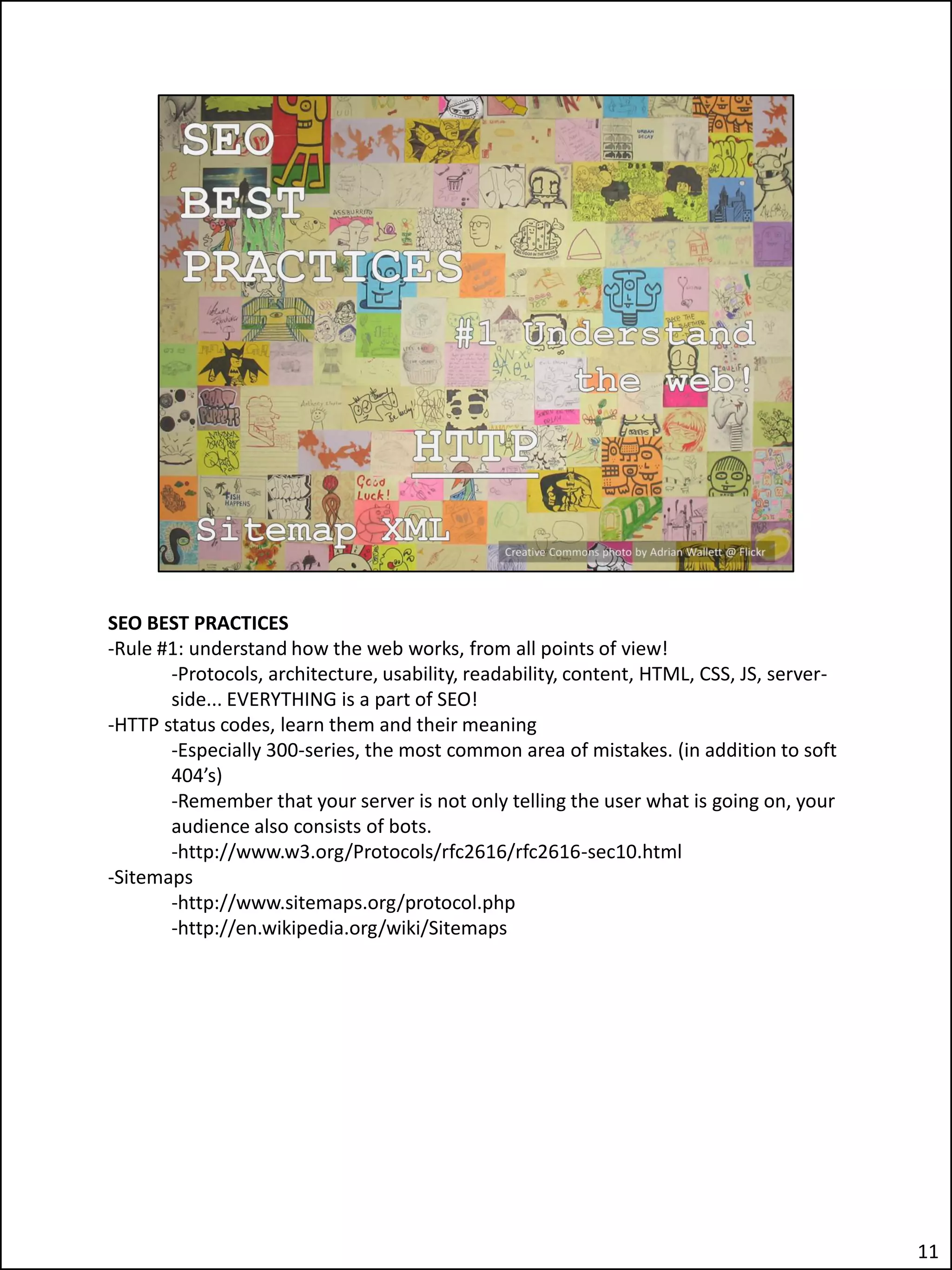 SEO BEST PRACTICES
-Rule #1: understand how the web works, from all points of view!
       -Protocols, architecture, usability, readability, content, HTML, CSS, JS, server-
       side... EVERYTHING is a part of SEO!
-HTTP status codes, learn them and their meaning
       -Especially 300-series, the most common area of mistakes. (in addition to soft
       404’s)
       -Remember that your server is not only telling the user what is going on, your
       audience also consists of bots.
       -http://www.w3.org/Protocols/rfc2616/rfc2616-sec10.html
-Sitemaps
       -http://www.sitemaps.org/protocol.php
       -http://en.wikipedia.org/wiki/Sitemaps




                                                                                           11
 