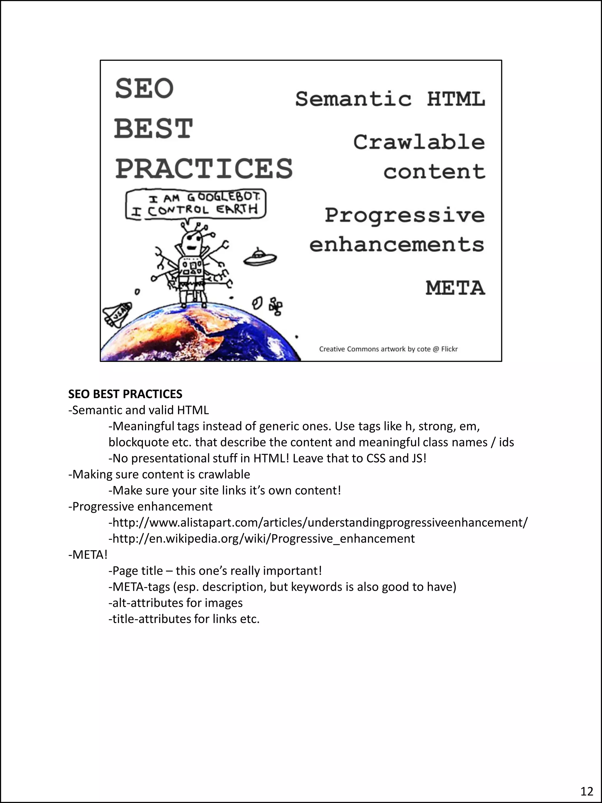 SEO BEST PRACTICES
-Semantic and valid HTML
       -Meaningful tags instead of generic ones. Use tags like h, strong, em,
       blockquote etc. that describe the content and meaningful class names / ids
       -No presentational stuff in HTML! Leave that to CSS and JS!
-Making sure content is crawlable
       -Make sure your site links it’s own content!
-Progressive enhancement
       -http://www.alistapart.com/articles/understandingprogressiveenhancement/
       -http://en.wikipedia.org/wiki/Progressive_enhancement
-META!
       -Page title – this one’s really important!
       -META-tags (esp. description, but keywords is also good to have)
       -alt-attributes for images
       -title-attributes for links etc.




                                                                                    12
 