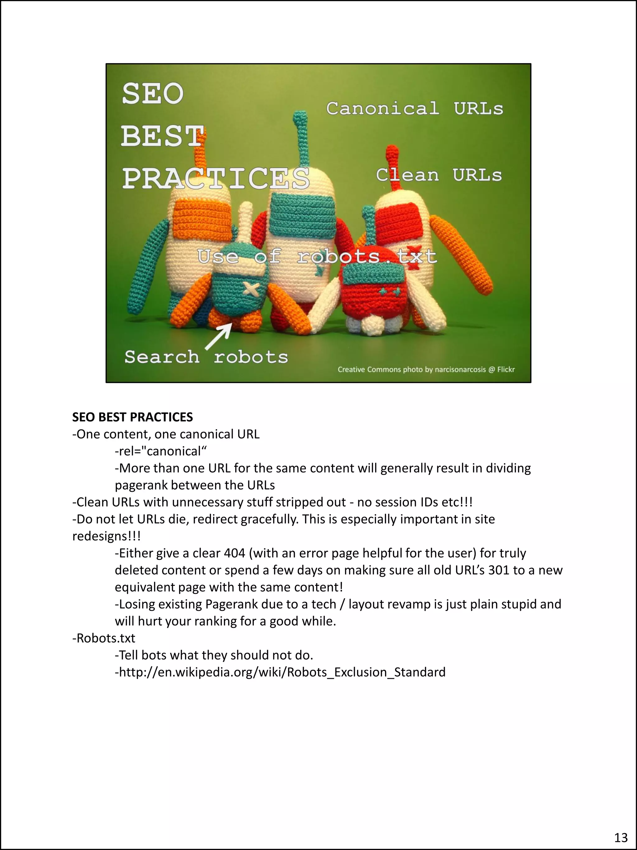 SEO BEST PRACTICES
-One content, one canonical URL
       -rel="canonical“
       -More than one URL for the same content will generally result in dividing
       pagerank between the URLs
-Clean URLs with unnecessary stuff stripped out - no session IDs etc!!!
-Do not let URLs die, redirect gracefully. This is especially important in site
redesigns!!!
       -Either give a clear 404 (with an error page helpful for the user) for truly
       deleted content or spend a few days on making sure all old URL’s 301 to a new
       equivalent page with the same content!
       -Losing existing Pagerank due to a tech / layout revamp is just plain stupid and
       will hurt your ranking for a good while.
-Robots.txt
       -Tell bots what they should not do.
       -http://en.wikipedia.org/wiki/Robots_Exclusion_Standard




                                                                                          13
 