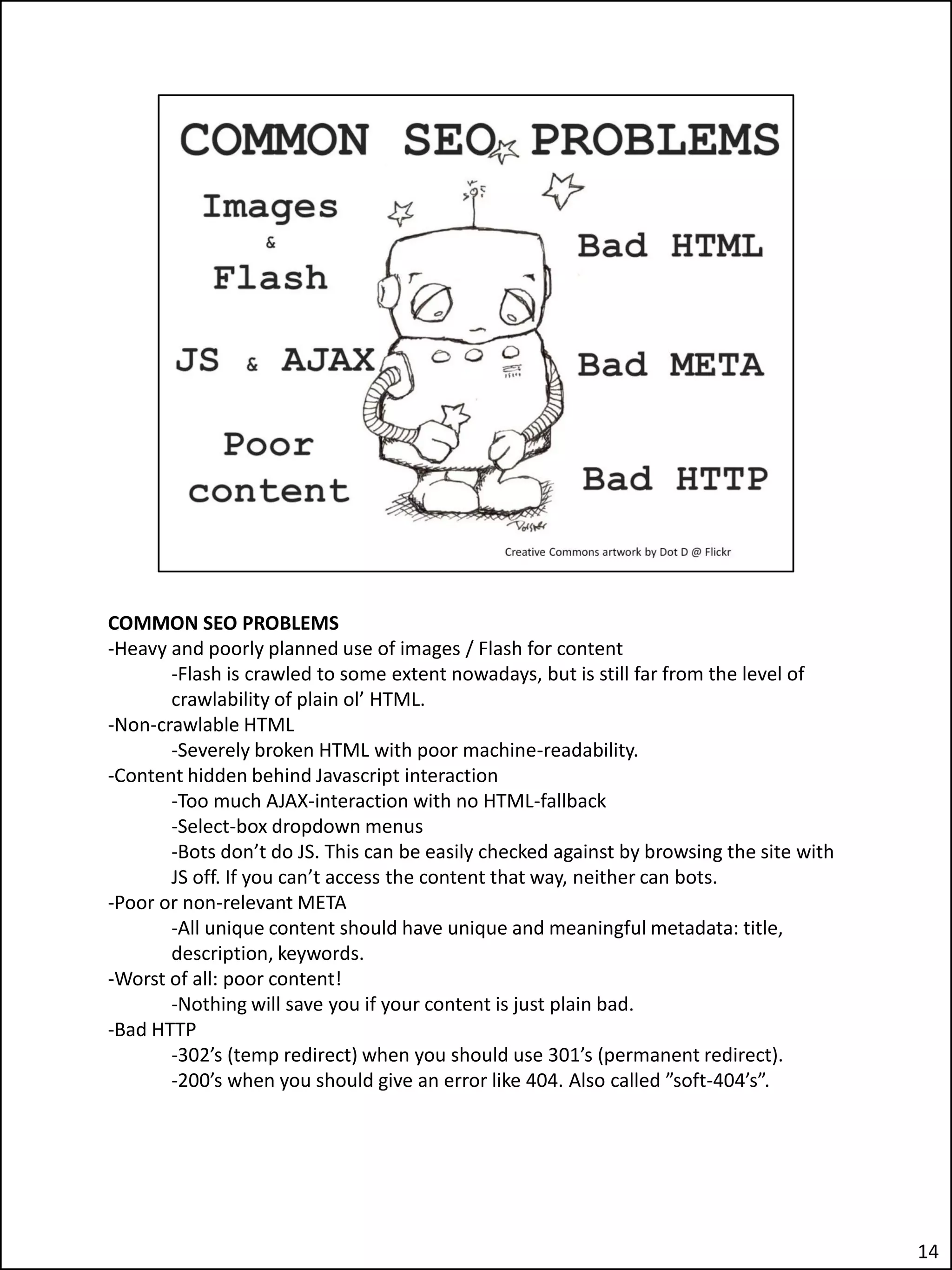 COMMON SEO PROBLEMS
-Heavy and poorly planned use of images / Flash for content
       -Flash is crawled to some extent nowadays, but is still far from the level of
       crawlability of plain ol’ HTML.
-Non-crawlable HTML
       -Severely broken HTML with poor machine-readability.
-Content hidden behind Javascript interaction
       -Too much AJAX-interaction with no HTML-fallback
       -Select-box dropdown menus
       -Bots don’t do JS. This can be easily checked against by browsing the site with
       JS off. If you can’t access the content that way, neither can bots.
-Poor or non-relevant META
       -All unique content should have unique and meaningful metadata: title,
       description, keywords.
-Worst of all: poor content!
       -Nothing will save you if your content is just plain bad.
-Bad HTTP
       -302’s (temp redirect) when you should use 301’s (permanent redirect).
       -200’s when you should give an error like 404. Also called ”soft-404’s”.




                                                                                         14
 