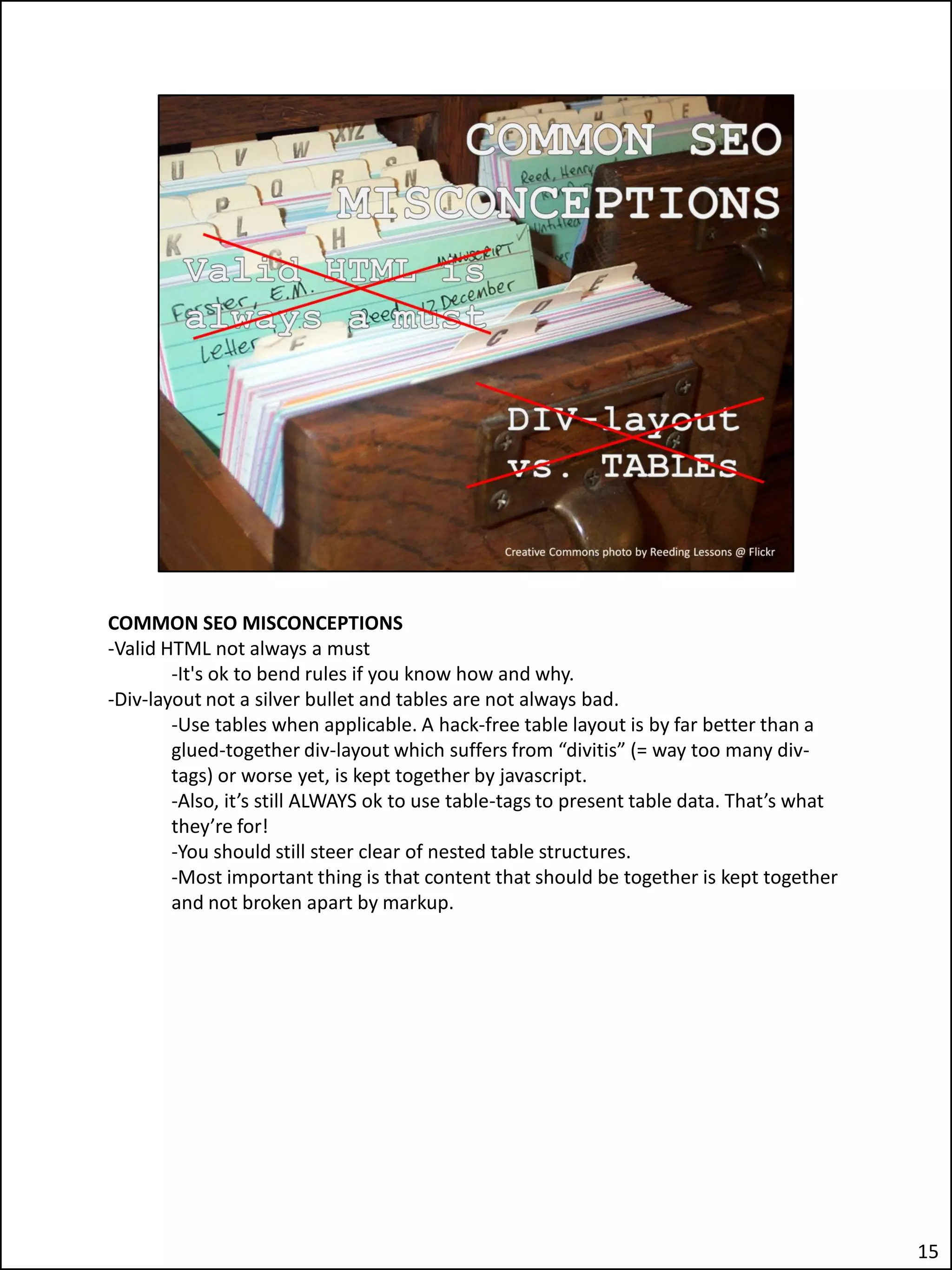 COMMON SEO MISCONCEPTIONS
-Valid HTML not always a must
        -It's ok to bend rules if you know how and why.
-Div-layout not a silver bullet and tables are not always bad.
        -Use tables when applicable. A hack-free table layout is by far better than a
        glued-together div-layout which suffers from “divitis” (= way too many div-
        tags) or worse yet, is kept together by javascript.
        -Also, it’s still ALWAYS ok to use table-tags to present table data. That’s what
        they’re for!
        -You should still steer clear of nested table structures.
        -Most important thing is that content that should be together is kept together
        and not broken apart by markup.




                                                                                           15
 