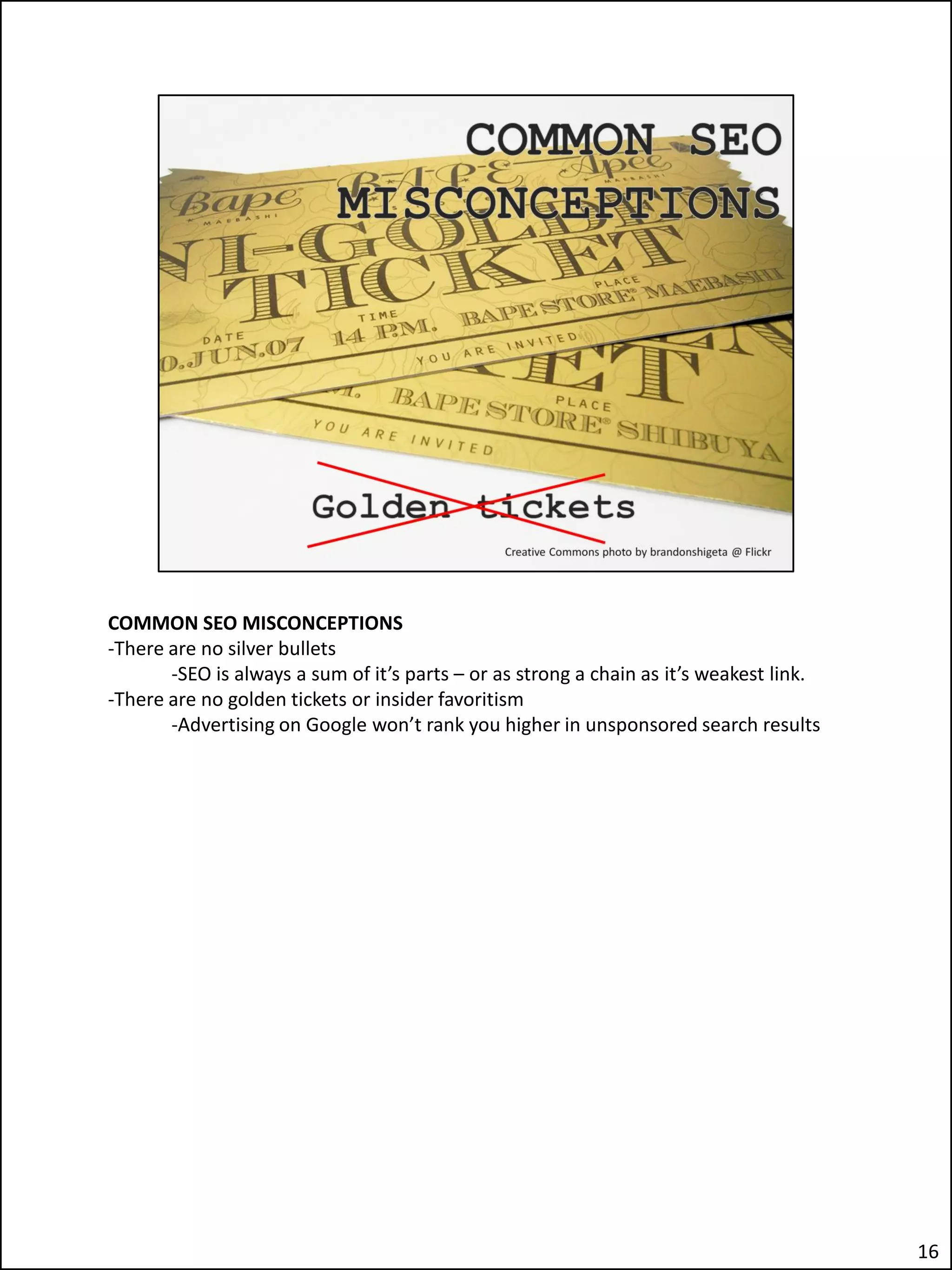 COMMON SEO MISCONCEPTIONS
-There are no silver bullets
       -SEO is always a sum of it’s parts – or as strong a chain as it’s weakest link.
-There are no golden tickets or insider favoritism
       -Advertising on Google won’t rank you higher in unsponsored search results




                                                                                         16
 