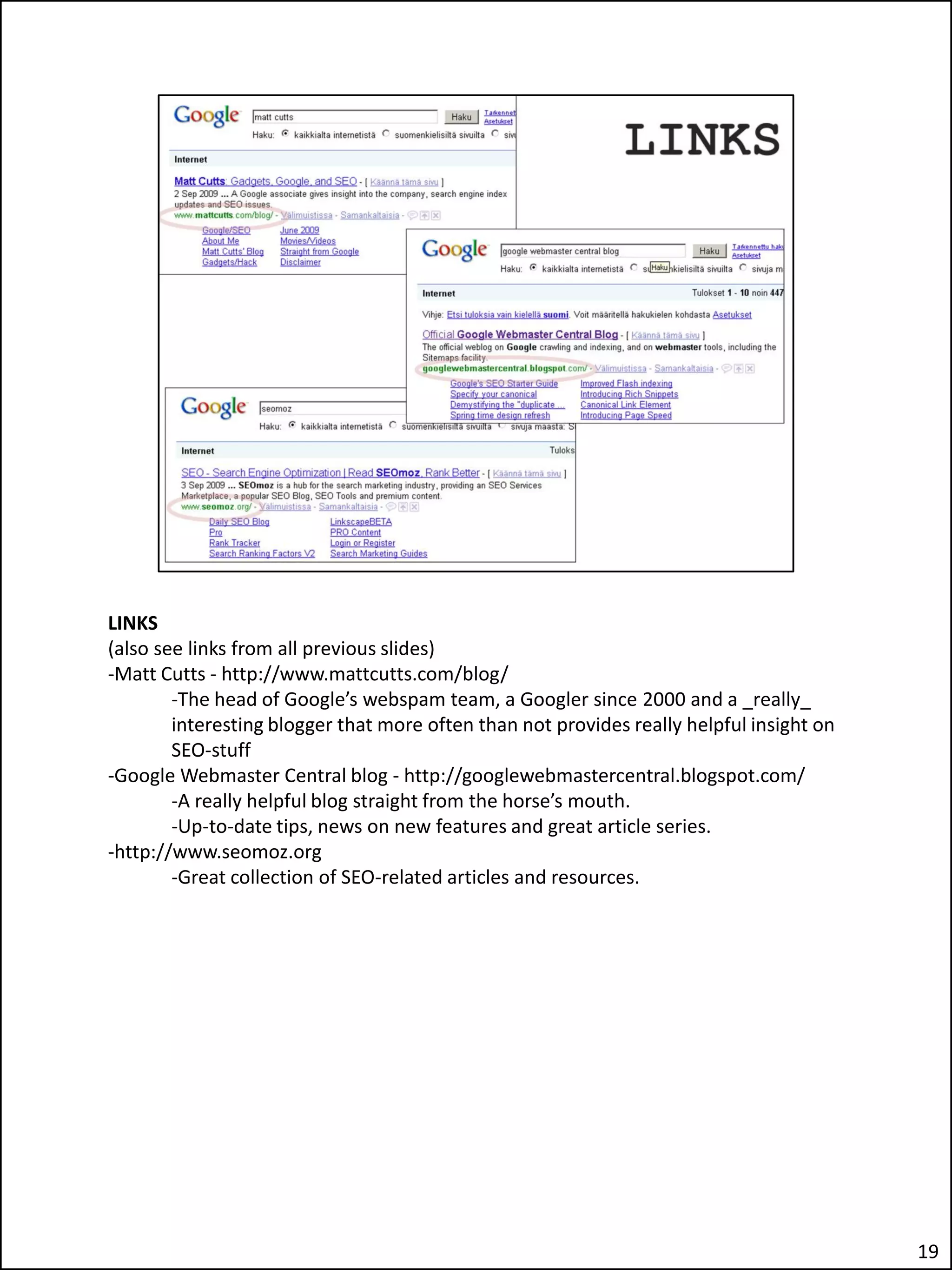 LINKS
(also see links from all previous slides)
-Matt Cutts - http://www.mattcutts.com/blog/
        -The head of Google’s webspam team, a Googler since 2000 and a _really_
        interesting blogger that more often than not provides really helpful insight on
        SEO-stuff
-Google Webmaster Central blog - http://googlewebmastercentral.blogspot.com/
        -A really helpful blog straight from the horse’s mouth.
        -Up-to-date tips, news on new features and great article series.
-http://www.seomoz.org
        -Great collection of SEO-related articles and resources.




                                                                                          19
 