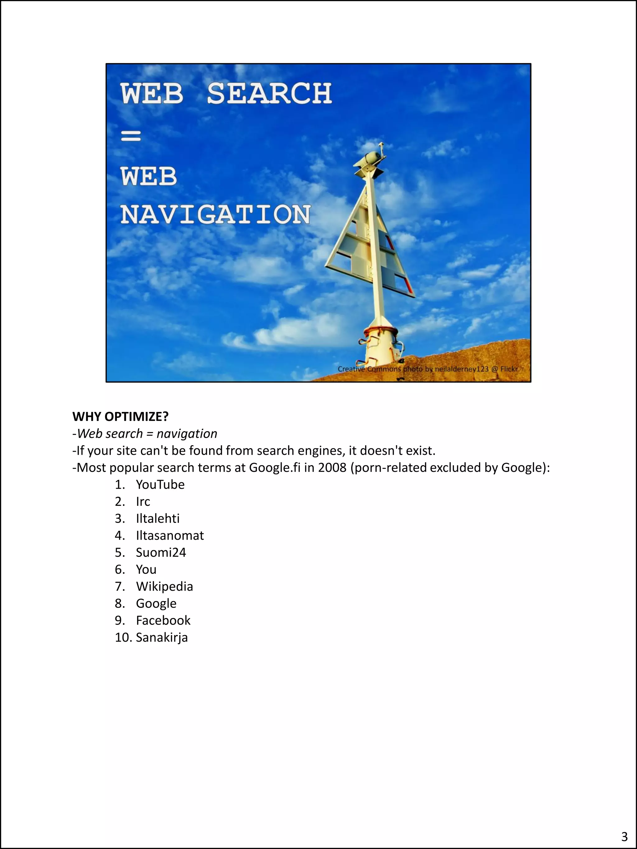 WHY OPTIMIZE?
-Web search = navigation
-If your site can't be found from search engines, it doesn't exist.
-Most popular search terms at Google.fi in 2008 (porn-related excluded by Google):
        1. YouTube
        2. Irc
        3. Iltalehti
        4. Iltasanomat
        5. Suomi24
        6. You
        7. Wikipedia
        8. Google
        9. Facebook
        10. Sanakirja




                                                                                     3
 