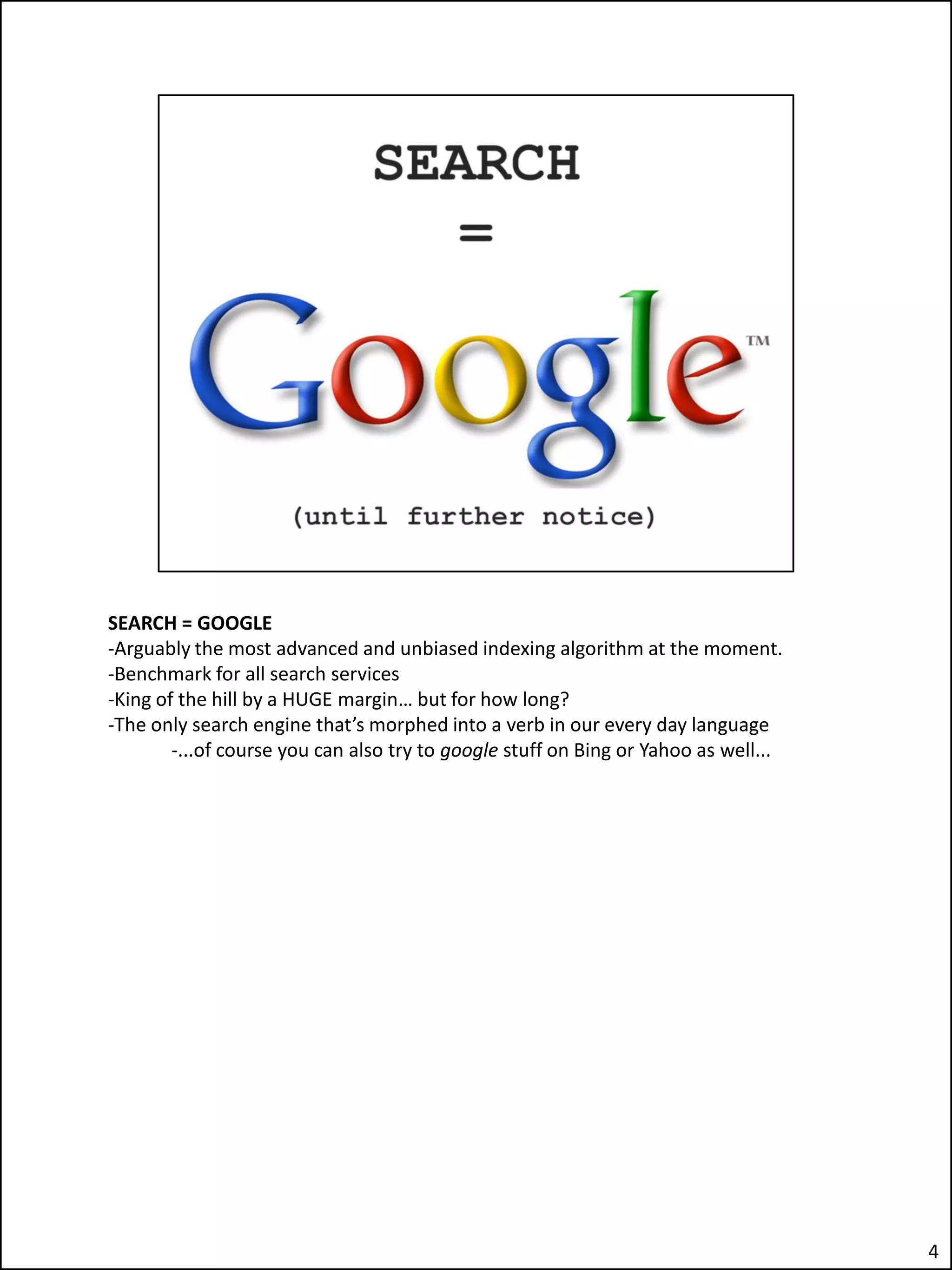 SEARCH = GOOGLE
-Arguably the most advanced and unbiased indexing algorithm at the moment.
-Benchmark for all search services
-King of the hill by a HUGE margin… but for how long?
-The only search engine that’s morphed into a verb in our every day language
        -...of course you can also try to google stuff on Bing or Yahoo as well...




                                                                                     4
 