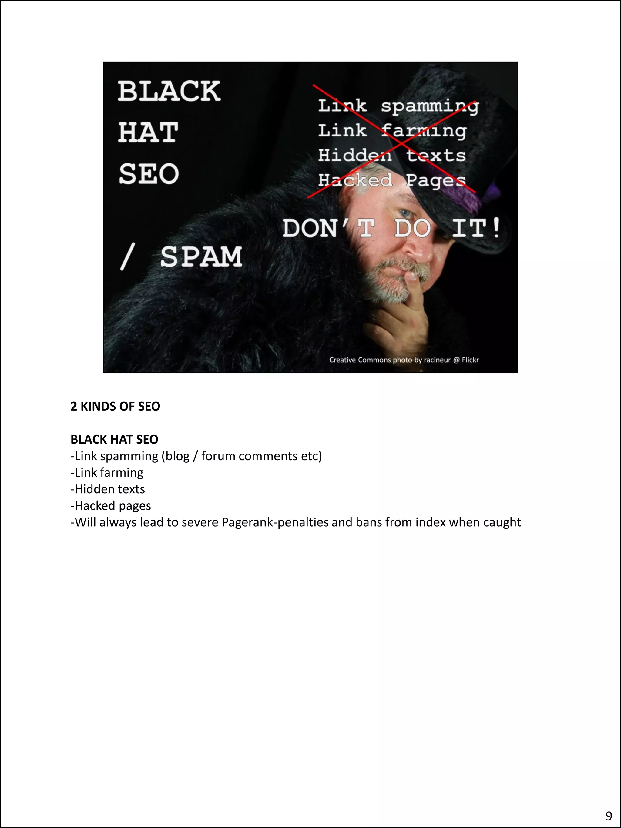 2 KINDS OF SEO

BLACK HAT SEO
-Link spamming (blog / forum comments etc)
-Link farming
-Hidden texts
-Hacked pages
-Will always lead to severe Pagerank-penalties and bans from index when caught




                                                                                 9
 