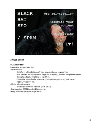 2 KINDS OF SEO

BLACK HAT SEO
Preventing on your own site:
-rel=nofollow
       -Helpful in telling bots which links you don’t want to vouch for.
       -Can be used for site-internal ”Pagerank sculpting”, but this has generally been
       downplayed as having little or no effect.
       -Should be used also for links that bots have no use for, eg. ”add to cart”,
       ”login”, ”register” etc.
-Moderation of content
       -Delete all comment / forum spam a.s.a.p.!
-Spambusting: CAPTCHAs, botblockers etc.
-Keep platforms / software updated!!!




                                                                                          10
 