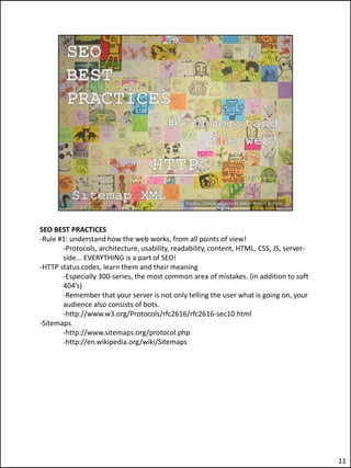 SEO BEST PRACTICES
-Rule #1: understand how the web works, from all points of view!
       -Protocols, architecture, usability, readability, content, HTML, CSS, JS, server-
       side... EVERYTHING is a part of SEO!
-HTTP status codes, learn them and their meaning
       -Especially 300-series, the most common area of mistakes. (in addition to soft
       404’s)
       -Remember that your server is not only telling the user what is going on, your
       audience also consists of bots.
       -http://www.w3.org/Protocols/rfc2616/rfc2616-sec10.html
-Sitemaps
       -http://www.sitemaps.org/protocol.php
       -http://en.wikipedia.org/wiki/Sitemaps




                                                                                           11
 