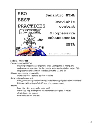 SEO BEST PRACTICES
-Semantic and valid HTML
       -Meaningful tags instead of generic ones. Use tags like h, strong, em,
       blockquote etc. that describe the content and meaningful class names / ids
       -No presentational stuff in HTML! Leave that to CSS and JS!
-Making sure content is crawlable
       -Make sure your site links it’s own content!
-Progressive enhancement
       -http://www.alistapart.com/articles/understandingprogressiveenhancement/
       -http://en.wikipedia.org/wiki/Progressive_enhancement
-META!
       -Page title – this one’s really important!
       -META-tags (esp. description, but keywords is also good to have)
       -alt-attributes for images
       -title-attributes for links etc.




                                                                                    12
 