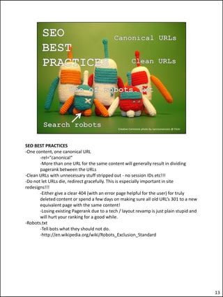 SEO BEST PRACTICES
-One content, one canonical URL
       -rel="canonical“
       -More than one URL for the same content will generally result in dividing
       pagerank between the URLs
-Clean URLs with unnecessary stuff stripped out - no session IDs etc!!!
-Do not let URLs die, redirect gracefully. This is especially important in site
redesigns!!!
       -Either give a clear 404 (with an error page helpful for the user) for truly
       deleted content or spend a few days on making sure all old URL’s 301 to a new
       equivalent page with the same content!
       -Losing existing Pagerank due to a tech / layout revamp is just plain stupid and
       will hurt your ranking for a good while.
-Robots.txt
       -Tell bots what they should not do.
       -http://en.wikipedia.org/wiki/Robots_Exclusion_Standard




                                                                                          13
 