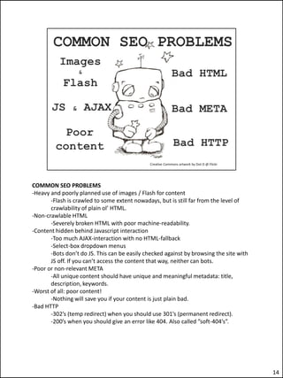 COMMON SEO PROBLEMS
-Heavy and poorly planned use of images / Flash for content
       -Flash is crawled to some extent nowadays, but is still far from the level of
       crawlability of plain ol’ HTML.
-Non-crawlable HTML
       -Severely broken HTML with poor machine-readability.
-Content hidden behind Javascript interaction
       -Too much AJAX-interaction with no HTML-fallback
       -Select-box dropdown menus
       -Bots don’t do JS. This can be easily checked against by browsing the site with
       JS off. If you can’t access the content that way, neither can bots.
-Poor or non-relevant META
       -All unique content should have unique and meaningful metadata: title,
       description, keywords.
-Worst of all: poor content!
       -Nothing will save you if your content is just plain bad.
-Bad HTTP
       -302’s (temp redirect) when you should use 301’s (permanent redirect).
       -200’s when you should give an error like 404. Also called ”soft-404’s”.




                                                                                         14
 