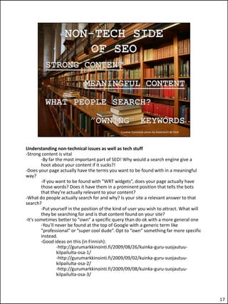 Understanding non-technical issues as well as tech stuff
-Strong content is vital
        -By far the most important part of SEO! Why would a search engine give a
        hoot about your content if it sucks?!
-Does your page actually have the terms you want to be found with in a meaningful
way?
        -If you want to be found with ”WRT widgets”, does your page actually have
        those words? Does it have them in a prominent position that tells the bots
        that they’re actually relevant to your content?
-What do people actually search for and why? Is your site a relevant answer to that
search?
        -Put yourself in the position of the kind of user you wish to attract. What will
        they be searching for and is that content found on your site?
-It's sometimes better to "own" a specific query than do ok with a more general one
        -You’ll never be found at the top of Google with a generic term like
        ”professional” or ”super cool dude”. Opt to ”own” something far more specific
        instead.
        -Good ideas on this (in Finnish):
                 -http://gurumarkkinointi.fi/2009/08/26/kuinka-guru-suojautuu-
                 kilpailulta-osa-1/
                 -http://gurumarkkinointi.fi/2009/09/02/kuinka-guru-suojautuu-
                 kilpailulta-osa-2/
                 -http://gurumarkkinointi.fi/2009/09/08/kuinka-guru-suojautuu-
                 kilpailulta-osa-3/



                                                                                           17
 