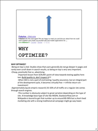 WHY OPTIMIZE?
-Being on top is vital. Studies show that users generally do not go deeper in pages and
rarely even scroll down in search results, so being on top is very very important.
-Cheap, practically free vs. advertising
        -Important lesson from SCRUM’s point-of-view towards testing applies here
        too: Build quality in, don’t inspect it!!!
        -When SEO is not a part of end testing / quality assurance, but an integral part
        of the development cycle, it becomes virtually free -> infinite return-on-
        investment!
-Approximately (quick empiric research) 35-50% of all traffic on a regular site comes
through search engines.
        -This number is obviously subject to great variation depending on the type of
        site. A knowledge base type of site like MSDN, Stackoverflow.com or
        Wikipedia is bound to get that number up to around 80-90% but a short-lived
        marketing site with a strong traditional ad campaign might go way lower.




                                                                                           2
 