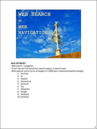 WHY OPTIMIZE?
-Web search = navigation
-If your site can't be found from search engines, it doesn't exist.
-Most popular search terms at Google.fi in 2008 (porn-related excluded by Google):
        1. YouTube
        2. Irc
        3. Iltalehti
        4. Iltasanomat
        5. Suomi24
        6. You
        7. Wikipedia
        8. Google
        9. Facebook
        10. Sanakirja




                                                                                     3
 