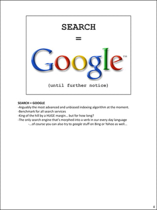 SEARCH = GOOGLE
-Arguably the most advanced and unbiased indexing algorithm at the moment.
-Benchmark for all search services
-King of the hill by a HUGE margin… but for how long?
-The only search engine that’s morphed into a verb in our every day language
        -...of course you can also try to google stuff on Bing or Yahoo as well...




                                                                                     4
 