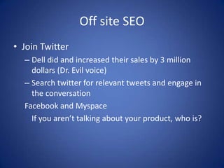 Off site SEO
• Join Twitter
  – Dell did and increased their sales by 3 million
    dollars (Dr. Evil voice)
  – Search twitter for relevant tweets and engage in
    the conversation
  Facebook and Myspace
    If you aren’t talking about your product, who is?
 