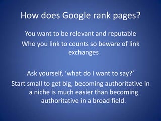How does Google rank pages?
    You want to be relevant and reputable
   Who you link to counts so beware of link
                   exchanges

      Ask yourself, ‘what do I want to say?’
Start small to get big, becoming authoritative in
       a niche is much easier than becoming
            authoritative in a broad field.
 