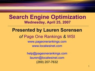 Search Engine Optimization Wednesday, April 25, 2007 Presented by Lauren Sorensen of   Page One Rankings   &   WSI www.pageonerankings.com www.localwsinet.com [email_address] [email_address] (269) 207-7632 