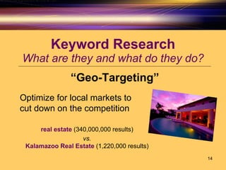 Keyword Research What are they and what do they do? “ Geo-Targeting” Optimize for local markets to  cut down on the competition real estate  (340,000,000 results)  vs.   Kalamazoo Real Estate  (1,220,000 results)  