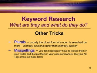 Keyword Research What are they and what do they do? Other Tricks Plurals  –  usually the plural form of a noun is searched on more –  birthday balloons  rather than  birthday balloon Misspellings  –  you don’t necessarily have to include them in your visible text, but put them in your code somewhere, like your Alt Tags (more on these later) 