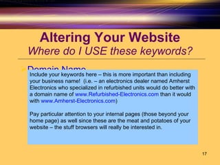 Altering Your Website Where do I USE these keywords? Domain Name Include your keywords here – this is more important than including your business name!  (i.e. – an electronics dealer named Amherst Electronics who specialized in refurbished units would do better with a domain name of  www.Refurbished-Electronics.com  than it would with  www.Amherst-Electronics.com ) Pay particular attention to your internal pages (those beyond your home page) as well since these are the meat and potatoes of your website – the stuff browsers will really be interested in. 
