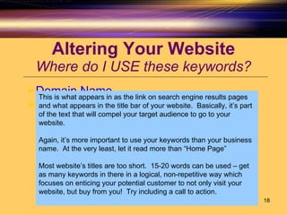 Altering Your Website Where do I USE these keywords? Domain Name Title Tag This is what appears in as the link on search engine results pages and what appears in the title bar of your website.  Basically, it’s part of the text that will compel your target audience to go to your website.  Again, it’s more important to use your keywords than your business name.  At the very least, let it read more than “Home Page” Most website’s titles are too short.  15-20 words can be used – get as many keywords in there in a logical, non-repetitive way which focuses on enticing your potential customer to not only visit your website, but buy from you!  Try including a call to action. 