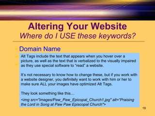 Altering Your Website Where do I USE these keywords? Domain Name Title Tag Alt Tags Alt Tags include the text that appears when you hover over a picture, as well as the text that is verbalized to the visually impaired as they use special software to “read” a website.  It’s not necessary to know how to change these, but if you work with a website designer, you definitely want to work with him or her to make sure ALL your images have optimized Alt Tags. They look something like this… <img src="images/Paw_Paw_Epicopal_Church1.jpg" alt=“Praising the Lord in Song at Paw Paw Episcopal Church">   