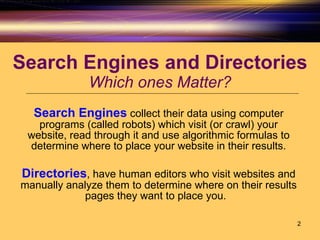 Search Engines and Directories Which ones Matter? Search Engines  collect their data using computer programs (called robots) which visit (or crawl) your website, read through it and use algorithmic formulas to determine where to place your website in their results. Directories , have human editors who visit websites and manually analyze them to determine where on their results pages they want to place you.  