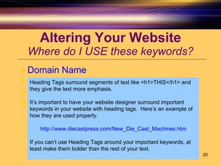 Altering Your Website Where do I USE these keywords? Domain Name Title Tag Alt Tags Heading Tags Heading Tags surround segments of text like <h1>THIS</h1> and they give the text more emphasis.  It’s important to have your website designer surround important keywords in your website with heading tags.  Here’s an example of how they are used properly. http://www.diecastpress.com/New_Die_Cast_Machines.htm If you can’t use Heading Tags around your important keywords, at least make them bolder than the rest of your text.  