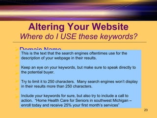 Altering Your Website Where do I USE these keywords? Domain Name Title Tag Alt Tags Heading Tags Navigation Links  Keyword Tag Description Tag This is the text that the search engines oftentimes use for the description of your webpage in their results.  Keep an eye on your keywords, but make sure to speak directly to the potential buyer.  Try to limit it to 250 characters.  Many search engines won’t display in their results more than 250 characters. Include your keywords for sure, but also try to include a call to action.  “Home Health Care for Seniors in southwest Michigan – enroll today and receive 25% your first month’s services” 