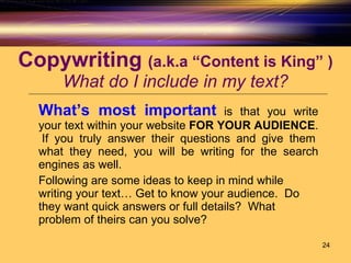 Copywriting  (a.k.a “Content is King” ) What do I include in my text? What’s most important   is that you write your text within your website  FOR YOUR AUDIENCE .  If you truly answer their questions and give them what they need, you will be writing for the search engines as well.  Following are some ideas to keep in mind while writing your text… Get to know your audience.  Do they want quick answers or full details?  What problem of theirs can you solve? 