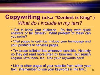 Copywriting  (a.k.a “Content is King” ) What do I include in my text? Get to know your audience.  Do they want quick answers or full details?  What problem of theirs can you solve? Vital pages to optimize include your homepage and your products or services pages.  Try to use bulleted lists whenever sensible.  Not only do they get read more often by browsers, but search engines love them, too.  Use your keywords here! Link to other pages of your website from within your text.  (Remember to use your keywords in the link.) 