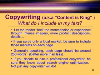 Copywriting  (a.k.a “Content is King” ) What do I include in my text? Let the reader “feel” the merchandise or experience through intense imagery, more product descriptions, details… If you serve only a local market, be sure to include those markets on each page.  Generally speaking, each page should be around 250 words.  (Better more than less) If you decide to hire a professional copywriter, be sure they know about search engine optimization.  Not just any copywriter will do! 