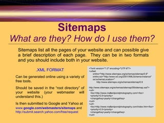 Sitemaps What are they? How do I use them? Sitemaps list all the pages of your website and can possible give a brief description of each page.  They can be in two formats and you should include both in your website. <?xml version="1.0" encoding="UTF-8"?> <urlset xmlns="http://www.sitemaps.org/schemas/sitemap/0.9" xmlns:xsi="http://www.w3.org/2001/XMLSchema-instance" xsi:schemaLocation=" http://www.sitemaps.org/schemas/sitemap/0.9 http://www.sitemaps.org/schemas/sitemap/09/sitemap.xsd"> <url> <loc>http://www.mallardpondphotography.com/</loc> <priority>0.5</priority> <changefreq>yearly</changefreq> </url> <url> <loc>http://www.mallardpondphotography.com/index.htm</loc> <priority>0.5</priority> <changefreq>yearly</changefreq> </url> .XML FORMAT Can be generated online using a variety of free tools. Should be saved in the “root directory” of your website (your webmaster will understand this.) Is then submitted to Google and Yahoo at  www. google .com /webmasters/ sitemap s  and   http:// submit.search.yahoo.com /free/request   
