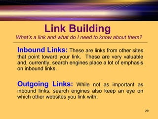 Link Building  What’s a link and what do I need to know about them? Inbound Links:   These are links from other sites that point toward your link.  These are very valuable and, currently, search engines place a lot of emphasis on inbound links. Outgoing Links:   While not as important as inbound links, search engines also keep an eye on which other websites you link with.  