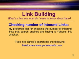 Link Building  What’s a link and what do I need to know about them? Checking number of Inbound Links:   My preferred tool for checking the number of inbound links that search engines are finding is Yahoo’s link checker.  Type into Yahoo’s search bar the following: linkdomain:www. yourwebsite .com 