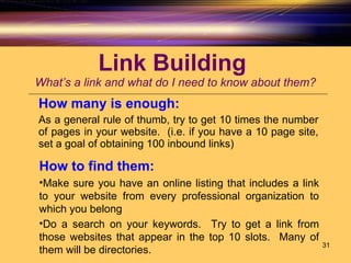Link Building  What’s a link and what do I need to know about them? How many is enough:   As a general rule of thumb, try to get 10 times the number of pages in your website.  (i.e. if you have a 10 page site, set a goal of obtaining 100 inbound links) How to find them:   Make sure you have an online listing that includes a link to your website from every professional organization to which you belong Do a search on your keywords.  Try to get a link from those websites that appear in the top 10 slots.  Many of them will be directories.  