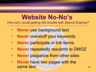 Website No-No’s  How can I avoid getting into trouble with Search Engines? Never  use background text Never  overstuff your keywords Never  participate in link farms Never  repeatedly resubmit to DMOZ  Never  have two pages with the same text  Never  plagiarize from other sites  
