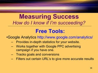 Measuring Success How do I know if I’m succeeding? Free Tools: Google Analytics  http://www.google.com/analytics/ Provides in-depth statistics for your website.  Works together with Google PPC advertising campaign if you have one. Tracks goals and conversions Filters out certain URL’s to give more accurate results 
