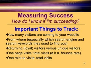 Measuring Success How do I know if I’m succeeding? Important Things to Track: How many visitors are coming to your website From where (especially which search engine and search keywords they used to find you) Returning (loyal) visitors versus unique visitors One page visits: total visits (a.k.a. bounce rate) One minute visits: total visits 