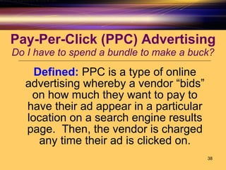 Pay-Per-Click (PPC) Advertising Do I have to spend a bundle to make a buck? Defined:   PPC is a type of online advertising whereby a vendor “bids” on how much they want to pay to have their ad appear in a particular location on a search engine results page.  Then, the vendor is charged any time their ad is clicked on. 