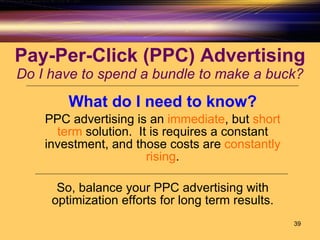 Pay-Per-Click (PPC) Advertising Do I have to spend a bundle to make a buck? What do I need to know? PPC advertising is an  immediate , but  short term  solution.  It is requires a constant investment, and those costs are  constantly rising . So, balance your PPC advertising with optimization efforts for long term results. 