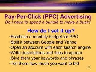 Pay-Per-Click (PPC) Advertising Do I have to spend a bundle to make a buck? How do I set it up? Establish a monthly budget for PPC Split it between Google and Yahoo Open an account with each search engine Write descriptions and titles to appear Give them your keywords and phrases Tell them how much you want to bid 