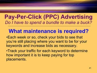 Pay-Per-Click (PPC) Advertising Do I have to spend a bundle to make a buck? What maintenance is required? Each week or so, check your bids to see that you’re still placing where you want to be for your keywords and increase bids as necessary. Track your traffic for each keyword to determine how important it is to keep paying for top placements. 