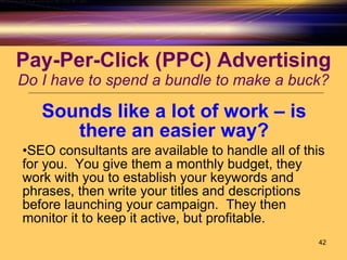 Pay-Per-Click (PPC) Advertising Do I have to spend a bundle to make a buck? Sounds like a lot of work – is there an easier way? SEO consultants are available to handle all of this for you.  You give them a monthly budget, they work with you to establish your keywords and phrases, then write your titles and descriptions before launching your campaign.  They then monitor it to keep it active, but profitable. 