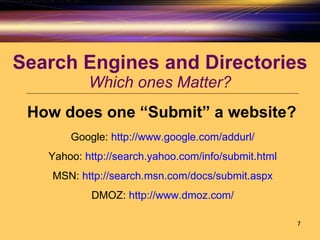 Search Engines and Directories Which ones Matter? How does one “Submit” a website? Google:  http://www.google.com/addurl/ Yahoo:  http://search.yahoo.com/info/submit.html MSN:  http://search.msn.com/docs/submit.aspx DMOZ:  http://www.dmoz.com/ 