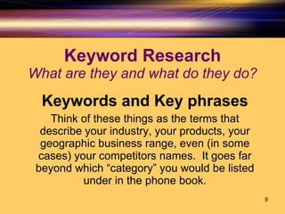 Keyword Research What are they and what do they do? Keywords and Key phrases Think of these things as the terms that describe your industry, your products, your geographic business range, even (in some cases) your competitors names.  It goes far beyond which “category” you would be listed under in the phone book. 